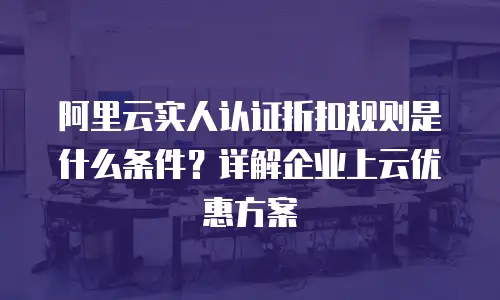 阿里云实人认证折扣规则是什么条件？详解企业上云优惠方案