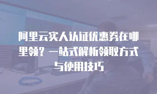 阿里云实人认证优惠券在哪里领？一站式解析领取方式与使用技巧
