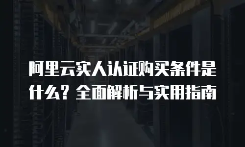 阿里云实人认证购买条件是什么？全面解析与实用指南