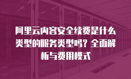阿里云内容安全续费是什么类型的服务类型吗？全面解析与费用模式