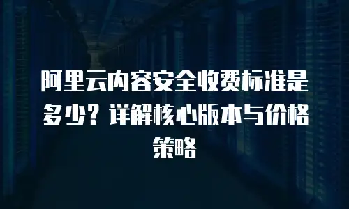 阿里云内容安全收费标准是多少？详解核心版本与价格策略