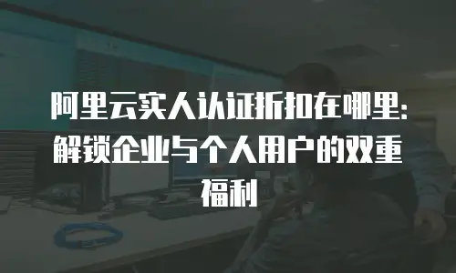 阿里云实人认证折扣在哪里：解锁企业与个人用户的双重福利