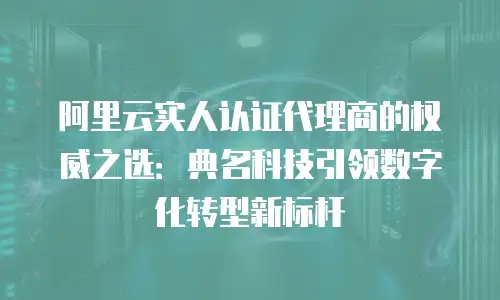 阿里云实人认证代理商的权威之选：典名科技引领数字化转型新标杆