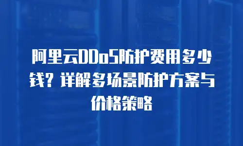 阿里云DDoS防护费用多少钱？详解多场景防护方案与价格策略
