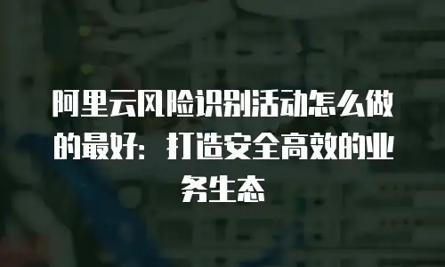 阿里云风险识别活动怎么做的最好：打造安全高效的业务生态