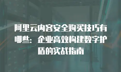阿里云内容安全购买技巧有哪些：企业高效构建数字护盾的实战指南