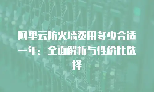 阿里云防火墙费用多少合适一年：全面解析与性价比选择