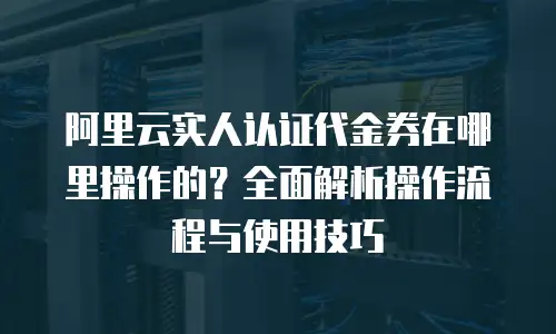 阿里云实人认证代金券在哪里操作的？全面解析操作流程与使用技巧