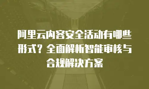 阿里云内容安全活动有哪些形式？全面解析智能审核与合规解决方案