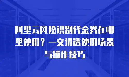 阿里云风险识别代金券在哪里使用？一文讲透使用场景与操作技巧