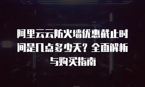 阿里云云防火墙优惠截止时间是几点多少天？全面解析与购买指南