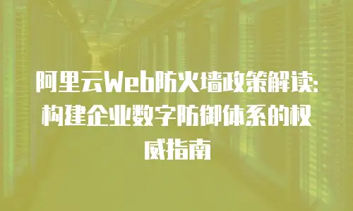 阿里云Web防火墙政策解读：构建企业数字防御体系的权威指南