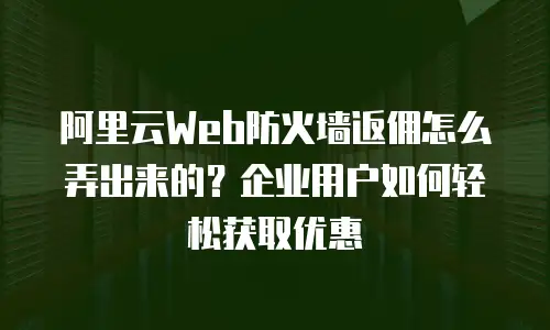 阿里云Web防火墙返佣怎么弄出来的？企业用户如何轻松获取优惠