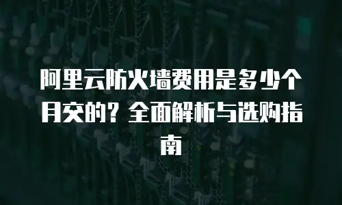 阿里云防火墙费用是多少个月交的？全面解析与选购指南