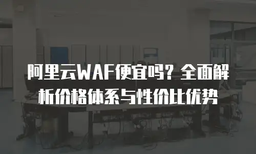阿里云WAF便宜吗？全面解析价格体系与性价比优势