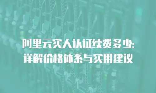 阿里云实人认证续费多少：详解价格体系与实用建议