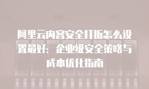 阿里云内容安全打折怎么设置最好：企业级安全策略与成本优化指南