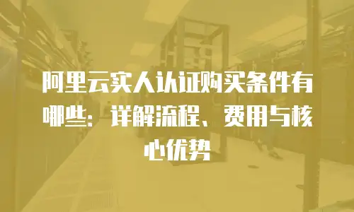 阿里云实人认证购买条件有哪些：详解流程、费用与核心优势