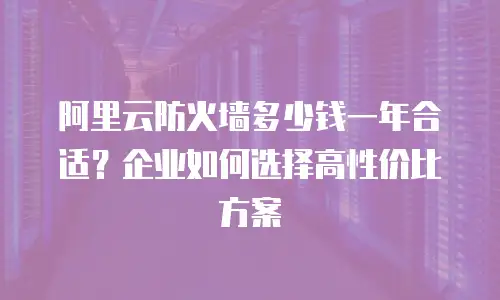 阿里云防火墙多少钱一年合适？企业如何选择高性价比方案