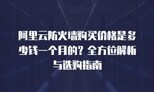 阿里云防火墙购买价格是多少钱一个月的？全方位解析与选购指南