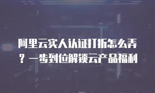 阿里云实人认证打折怎么弄？一步到位解锁云产品福利