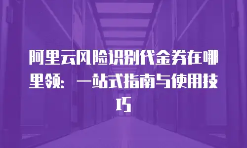 阿里云风险识别代金券在哪里领：一站式指南与使用技巧