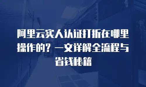 阿里云实人认证打折在哪里操作的？一文详解全流程与省钱秘籍