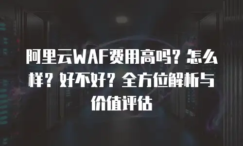 阿里云WAF费用高吗？怎么样？好不好？全方位解析与价值评估