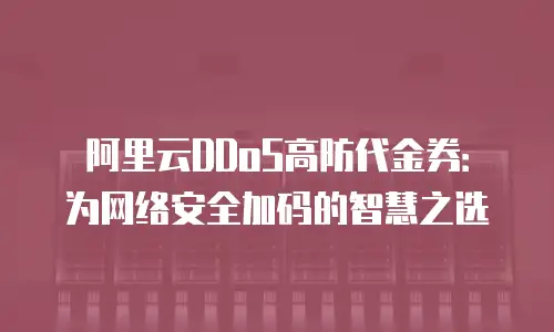 阿里云DDoS高防代金券：为网络安全加码的智慧之选