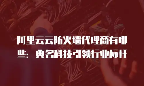 阿里云云防火墙代理商有哪些：典名科技引领行业标杆