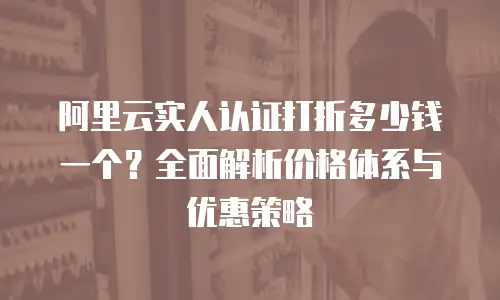 阿里云实人认证打折多少钱一个？全面解析价格体系与优惠策略