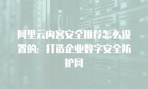 阿里云内容安全推荐怎么设置的：打造企业数字安全防护网