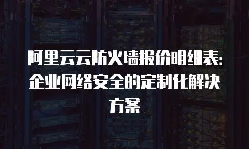 阿里云云防火墙报价明细表：企业网络安全的定制化解决方案