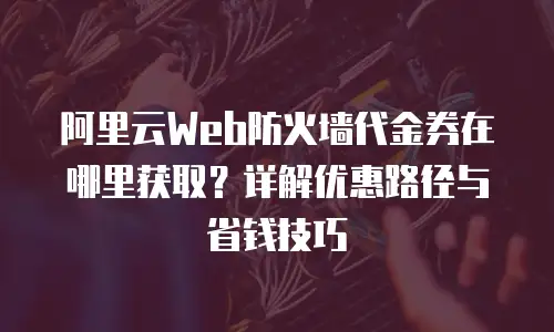 阿里云Web防火墙代金券在哪里获取？详解优惠路径与省钱技巧