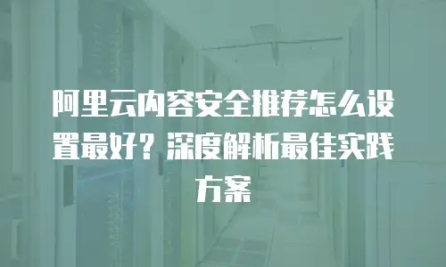 阿里云内容安全推荐怎么设置最好？深度解析最佳实践方案