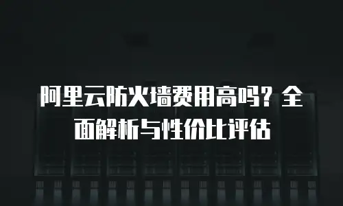 阿里云防火墙费用高吗？全面解析与性价比评估