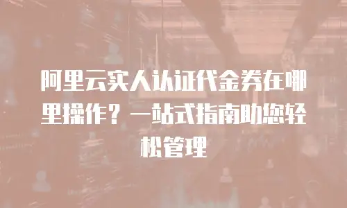 阿里云实人认证代金券在哪里操作？一站式指南助您轻松管理