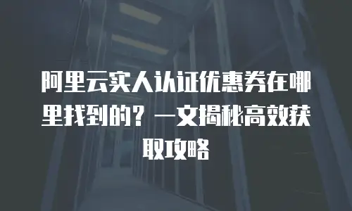 阿里云实人认证优惠券在哪里找到的？一文揭秘高效获取攻略