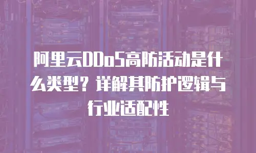 阿里云DDoS高防活动是什么类型？详解其防护逻辑与行业适配性