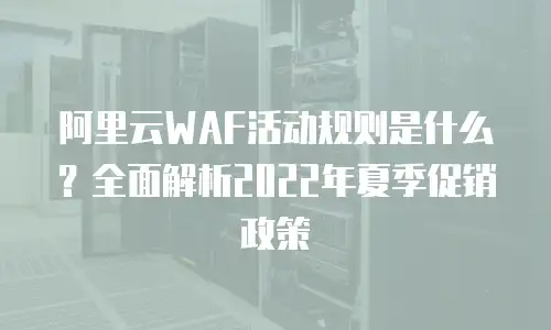 阿里云WAF活动规则是什么？全面解析2022年夏季促销政策