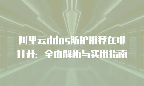 阿里云ddos防护推荐在哪打开：全面解析与实用指南