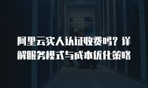 阿里云实人认证收费吗？详解服务模式与成本优化策略