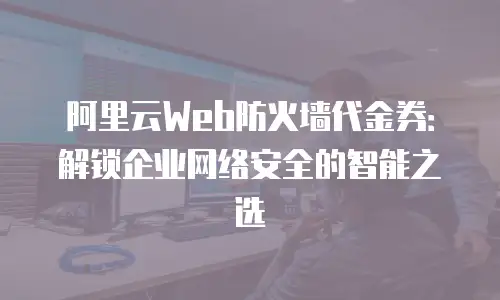 阿里云Web防火墙代金券：解锁企业网络安全的智能之选