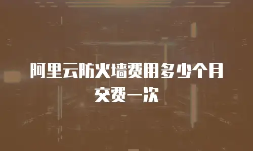 阿里云防火墙费用多少个月交费一次