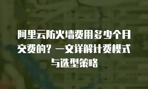阿里云防火墙费用多少个月交费的？一文详解计费模式与选型策略