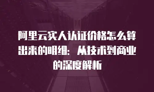 阿里云实人认证价格怎么算出来的明细：从技术到商业的深度解析
