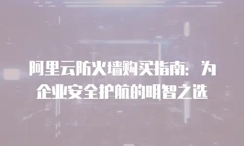 阿里云防火墙购买指南：为企业安全护航的明智之选