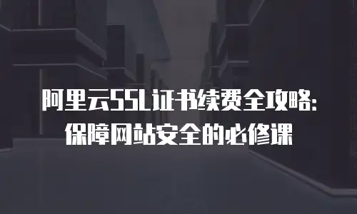 阿里云SSL证书续费全攻略：保障网站安全的必修课