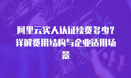 阿里云实人认证续费多少？详解费用结构与企业适用场景