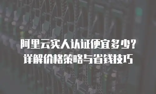 阿里云实人认证便宜多少？详解价格策略与省钱技巧